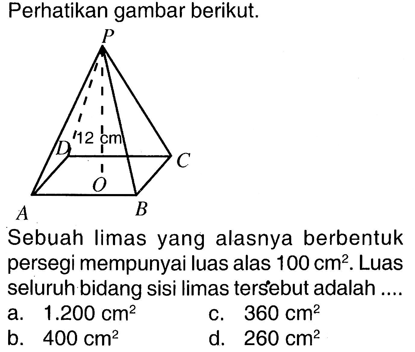 Perhatikan gambar berikut. 12 cm Sebuah limas yang alasnya berbentuk persegi mempunyai luas alas 100 cm^2. Luas seluruh bidang sisi limas tersebut adalah .... a. 1.200 cm^2 b. 400 cm^2 c. 360 cm^2 d. 260 cm^2