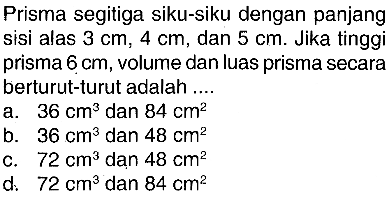 Prisma segitiga siku-siku dengan panjang sisi alas 3 cm, 4 cm, dan 5 cm. Jika tinggi prisma 6 cm, volume dan luas prisma secara berturut-turut adalah ....