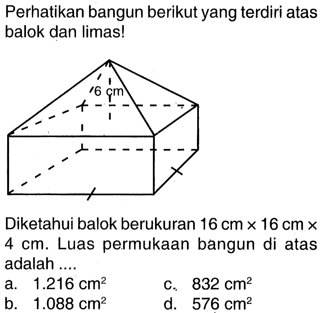 Perhatikan bangun berikut yang terdiri atas balok dan limas! 6 cm Diketahui balok berukuran 16 cm x 16 cm x 4 cm. Luas permukaan bangun di atas adalah ....  a. 1.216 cm^2 c. 832 cm^2 b. 1.088 cm^2 d. 576 cm^2