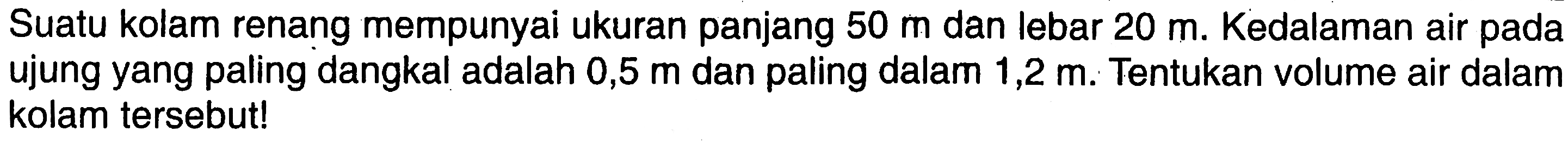 Suatu kolam renang mempunyai ukuran panjang  50 m  dan lebar  20 m . Kedalaman air pada ujung yang paling dangkal adalah  0,5 m  dan paling dalam  1,2 m . Tentukan volume air dalam kolam   tersebut!