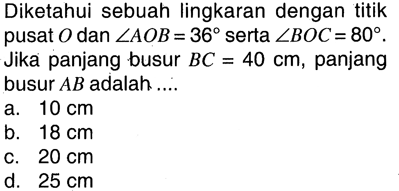 Diketahui sebuah lingkaran dengan titik pusat O dan sudut AOB=36 serta sudut BOC=80. Jika panjang busur BC=40 cm, panjang busur AB adalah ....