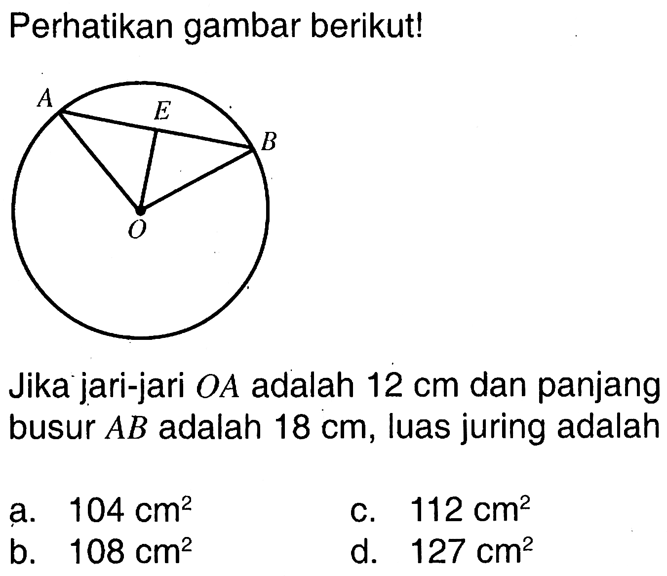 Perhatikan gambar berikut! A E B O Jika jari-jari OA adalah 12 cm dan panjang busur AB adalah 18 cm, luas juring adalah .... 