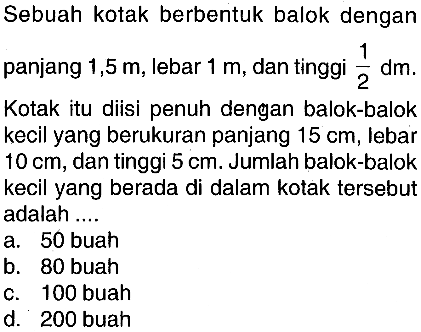 Sebuah kotak berbentuk balok dengan panjang 1,5 m, lebar 1 m , dan tinggi 1/2 dm. Kotak itu diisi penuh dengan balok-balok kecil yang berukuran panjang 15 cm, lebar 10 cm, dan tinggi 5 cm. Jumlah balok-balok kecil yang berada di dalam kotak tersebut adalah ....