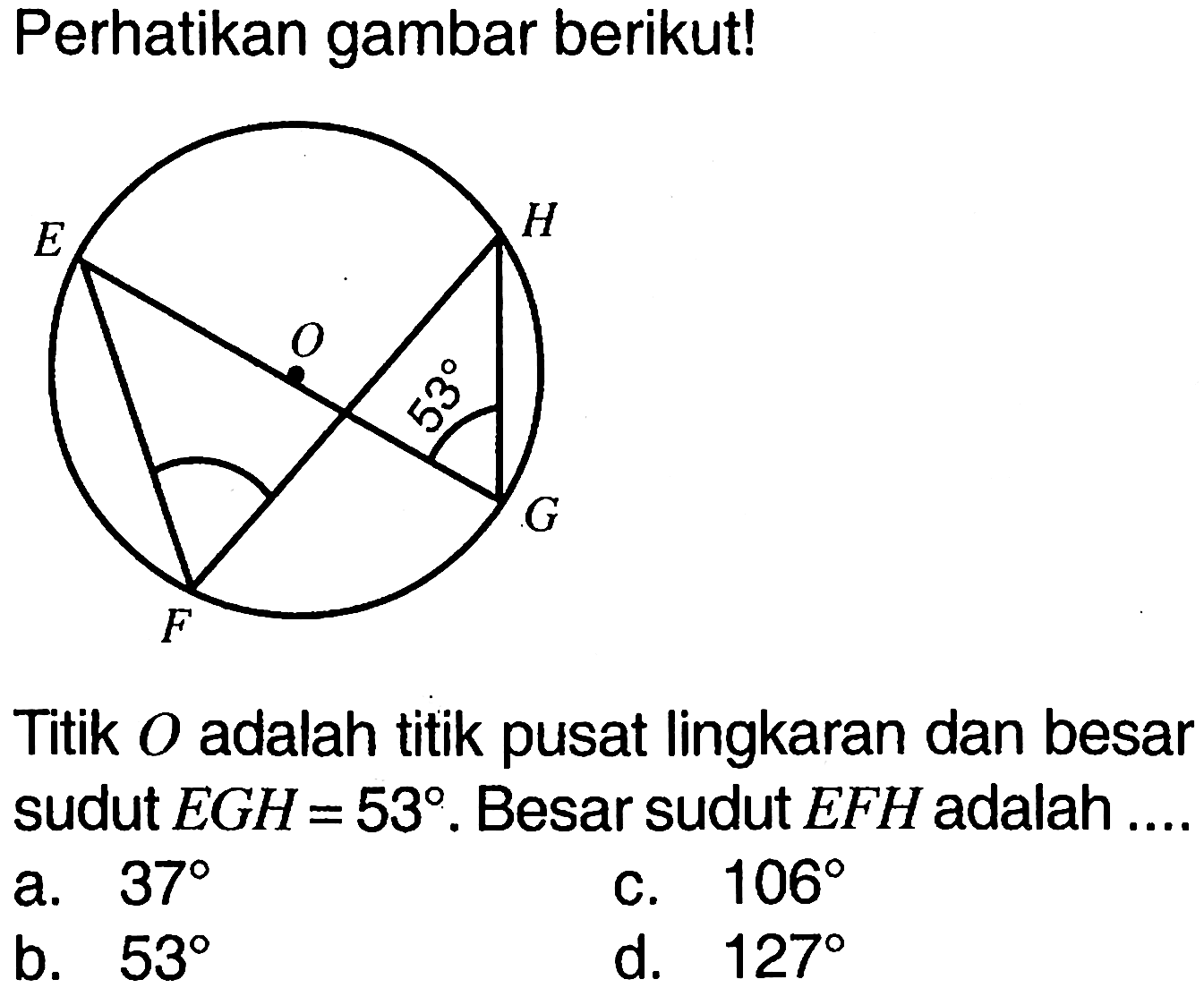 Perhatikan gambar berikut! E H O 53 F G. Titik  O  adalah titik pusat lingkaran dan besar sudut  EGH=53 .  Besar sudut  EFH  adalah ...