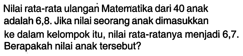 Nilai rata-rata ulangan Matematika dari 40 anak adalah 6,8. Jika nilai seorang anak dimasukkan ke dalam kelompok itu, nilai rata-ratanya menjadi 6,7. Berapakah nilai anak tersebut?