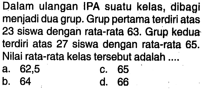 Dalam ulangan IPA suatu kelas, dibagi menjadi dua grup.Grup pertama terdiri atas 23 siswa dengan rata-rata 63. Grup kedua terdiri atas 27 siswa dengan rata-rata 65. Nilai rata-rata kelas tersebut adalah.... 