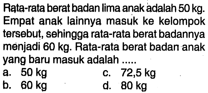 Rata-rata berat badan lima anak adalah  50 kg . Empat anak lainnya masuk ke kelompok tersebut, sehingga rata-rata berat badannya menjadi  60 kg . Rata-rata berat badan anak yang baru masuk adalah .....