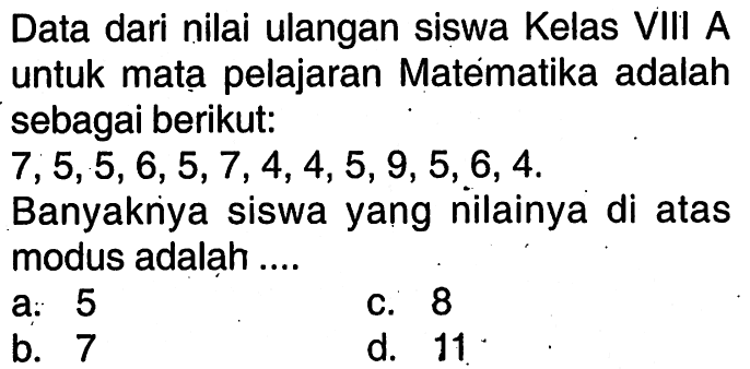 Data dari nilai ulangan siswa Kelas VIII A untuk matạ pelajaran Matematika adalah sebagai berikut: 7,5,5,6,5,7,4,4,5,9,5,6,4 Banyaknya siswa yang nilainya di atas modus adalah....