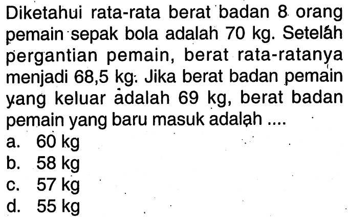 Diketahui rata-rata berat badan 8 orang pemain sepak bola adalah 70 kg . Seteláh pergantian pemain, berat rata-ratanya menjadi 68,5 kg: Jika berat badan pemain yang keluar ädalah 69 kg , berat badan pemain yang baru masuk adaląh ....