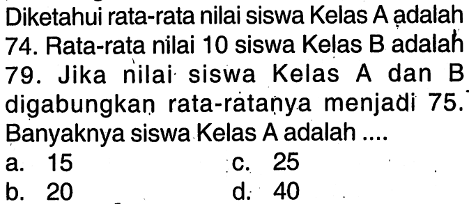 Diketahui rata-rata nilai siswa Kelas A ạdalah 74. Rata-rata nilai 10 siswa Kelas B adalah 79. Jika nilai siswa Kelas A dan B digabungkan rata-ratanya menjadi 75. Banyaknya siswa Kelas A adalah ....