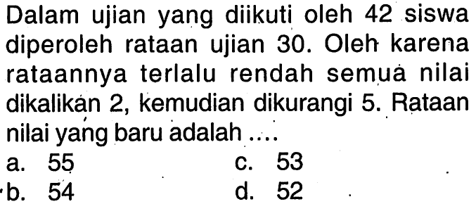 Dalam ujian yang diikuti oleh 42 siswa diperoleh rataan ujian 30. Oleh karena rataannya terlalu rendah semua nilai dikalikan 2, kemudian dikurangi 5. Rataan nilai yang baru adalah ....