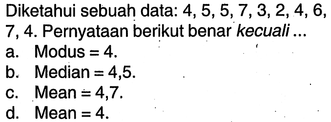 Diketahui sebuah data: 4, 5, 5, 7, 3, 2, 4, 6, 7, 4.  Pernyataan berikut benar kecuali ...
a. Modus=4 .
b. Median=4,5 .
c. Mean=4,7 .
d. Mean=4 .