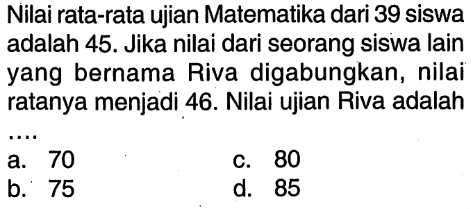 Nilai rata-rata ujian Matematika dari 39 siswa adalah 45. Jika nilai dari seorang siswa lain yang bernama Riva digabungkan, nilai ratanya menjadi 46. Nilai ujian Riva adalah ....