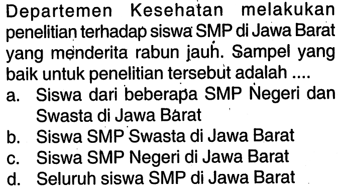 Departemen Kesehatan melakukan penelitian terhadap siswa SMP di Jawa Barat yang menderita rabun jauh. Sampel yang baik untuk penelitian tersebut adalah .... a. Siswa dari beberapa SMP Negeri dan Swasta di Jawa Barat b. Siswa SMP Swasta di Jawa Barat c. Siswa SMP Negeri di Jawa Barat d. Seluruh siswa SMP di Jawa Barat