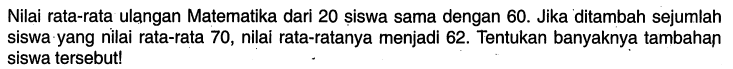 Nilai rata-rata ulangan Matematika dari 20 șiswa sama dengan 60. Jika ditambah sejumlah siswa yang nilai rata-rata 70 , nilai rata-ratanya menjadi 62. Tentukan banyaknya tambahan siswa tersebut!