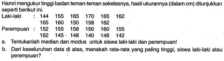 Hamri mengukur tinggi badan teman-teman sekelasnya, hasil ukurannya (dalam cm) ditunjukkan seperti berikut ini:Laki-laki : 144 155 165 170 165 162165 160 150 158 162Perempuan : 152 155 158 150 160 155162 145 148 140 148 142a. Tentukanlah median dan modus untuk siswa laki-laki dan perempuan!b. Dari keseluruhan data di atas, manakah rata-rata yang paling tinggi, siswa laki-laki atau perempuan?