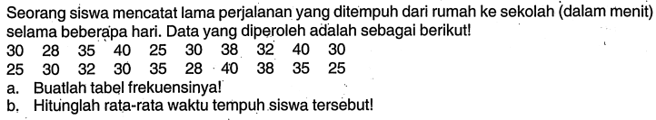 Seorang siswa mencatat lama perjalanan yang ditempuh dari rumah ke sekolah (dalam menit) selama beberapa hari. Data yang diperoleh adalah sebagai berikut!30  28  35  40  25  30  38  32  40  30 25  30  32  30  35  28  40  38  35  25a. Buatlah tabel frekuensinya!b. Hitunglah rata-rata waktu tempuh siswa tersebut!