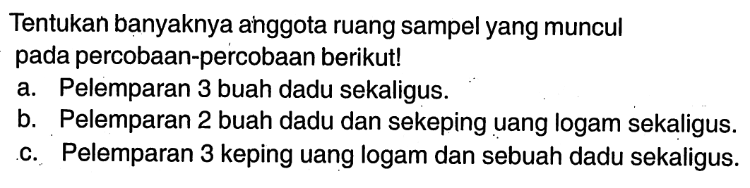 Tentukan banyaknya anggota ruang sampel yang muncul pada percobaan-percobaan berikut!a. Pelemparan 3 buah dadu sekaligus.b. Pelemparan 2 buah dadu dan sekeping uang logam sekaligus.c. Pelemparan 3 keping uang logam dan sebuah dadu sekaligus.