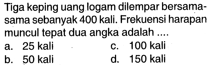 Tiga keping uang logam dilempar bersama-sama sebanyak 400 kali. Frekuensi harapan muncul tepat dua angka adalah....