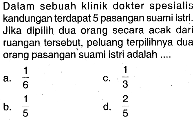 Dalam sebuah klinik dokter spesialis kandungan terdapat 5 pasangan suami istri. Jika dipilih dua orang secara acak dari ruangan tersebut, peluang terpilihnya dua orang pasangan'suami istri adalah....