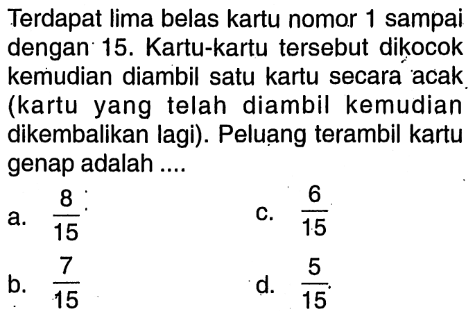 Terdapat lima belas kartu nomor 1 sampai dengan 15. Kartu-kartu tersebut dikocok kemudian diambil satu kartu secara acak (kartu yang telah diambil kemudian dikembalikan lagi). Peluang terambil kartu genap adalah....