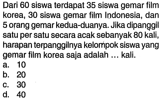 Dari 60 siswa terdapat 35 siswa gemar film korea, 30 siswa gemar film Indonesia, dan 5 orang gemar kedua-duanya. Jika dipanggil satu per satu secara acak sebanyak 80 kali, harapan terpanggilnya kelompok siswa yang gemar film korea saja adalah ... kali.