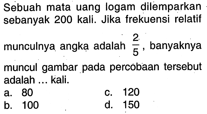 Sebuah mata uang logam dilemparkan sebanyak 200 kali. Jika frekuensi relatif munculnya angka adalah 2/5, banyaknya muncul gambar pada percobaan tersebut adalah ... kali.