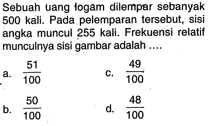 Sebuah uang logam dilempar sebanyak 500 kali. Pada pelemparan tersebut, sisi angka muncul 255 kali. Frekuensi relatif munculnya sisi gambar adalah  ... .