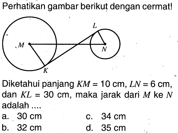 Perhatikan gambar berikut dengan cermat!Diketahui panjang  K M=10 cm, L N=6 cm , dan  K L=30 cm , maka jarak dari  M  ke  N  adalah ....a.  30 cm c.  34 cm b.  32 cm d.  35 cm 