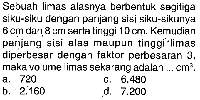 Sebuah limas alasnya berbentuk segitiga siku-siku dengan panjang sisi siku-sikunya  6 cm  dan  8 cm  serta tinggi  10 cm . Kemudian panjang sisi alas maupun tinggi' limas diperbesar dengan faktor perbesaran 3 , maka volume limas sekarang adalah ...  cm^3 .
