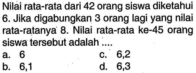 Nilai rata-rata dari 42 orang siswa diketahui 6. Jika digabungkan 3 orang lagi yang nilai rata-ratanya 8. Nilai rata-rata ke-45 orang siswa tersebut adalah ....