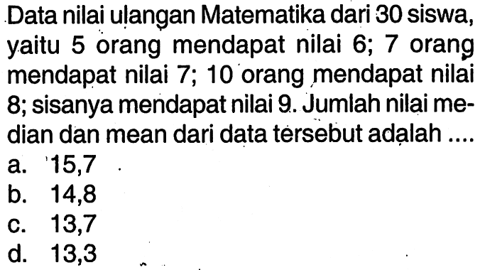 Data nilai ulangan Matematika dari 30 siswa, yaitu 5 orang mendapat nilai  6; 7  orang mendapat nilai  7; 10  orang mendapat nilai 8; sisanya mendapat nilai 9. Jumlah nilai median dan mean dari data tersebut adạlah ....
