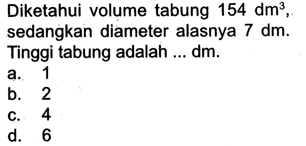 Diketahui volume tabung  154 dm^3 , sedangkan diameter alasnya  7 dm . Tinggi tabung adalah ... dm.
