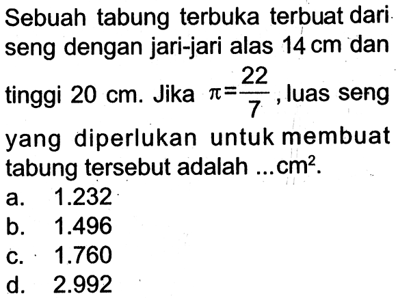 Sebuah tabung terbuka terbuat dari seng dengan jari-jari alas 14 cm dan tinggi 20 cm . Jika pi=22/7 , luas seng yang diperlukan untuk membuat tabung tersebut adalah...cm^2 .