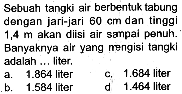 Sebuah tangki air berbentuk tabung dengan jari-jari 60 cm dan tinggi 1,4 m akan diisi air sampai penuh. Banyaknya air yang rengisi tangki adalah ... liter.