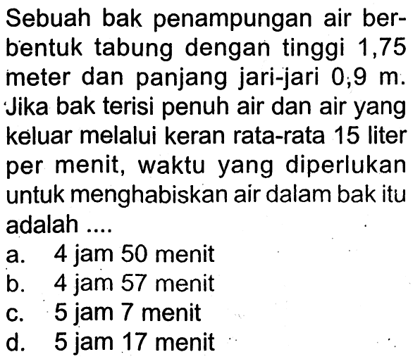 Sebuah bak penampungan air berbentuk tabung dengan tinggi 1,75 meter dan panjang jari-jari  0 ; 9 m . Jika bak terisi penuh air dan air yang keluar melalui keran rata-rata 15 liter per menit, waktu yang diperlukan untuk menghabiskan air dalam bak itu adalah ....a. 4 jam 50 menitb. 4 jam 57 menitc. 5 jam 7 menitd. 5 jam 17 menit