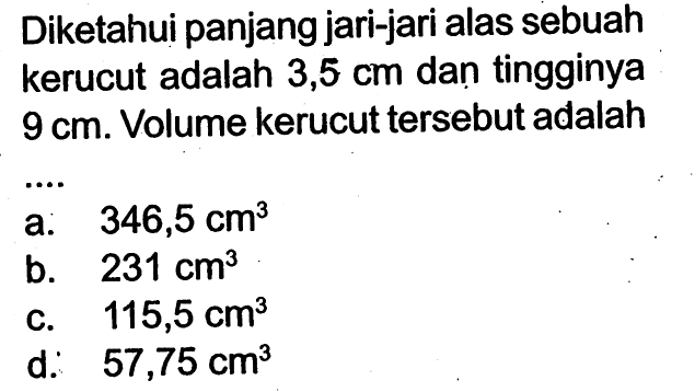 Diketahui panjang jari-jari alas sebuah kerucut adalah  3,5 cm  dan tingginya  9 cm . Volume kerucut tersebut adalaha:   346,5 cm^3 b.  231 cm^3 C.  115,5 cm^3 d.   57,75 cm^3 