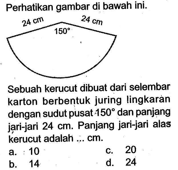 Perhatikan gambar di bawah ini.24 cm 24 cm 150Sebuah kerucut dibuat dari selembar karton berbentuk juring lingkaran dengan sudut pusat 150 dan panjang jari-jari  24 cm. Panjang jari-jari alas kerucut adalah ... cm.