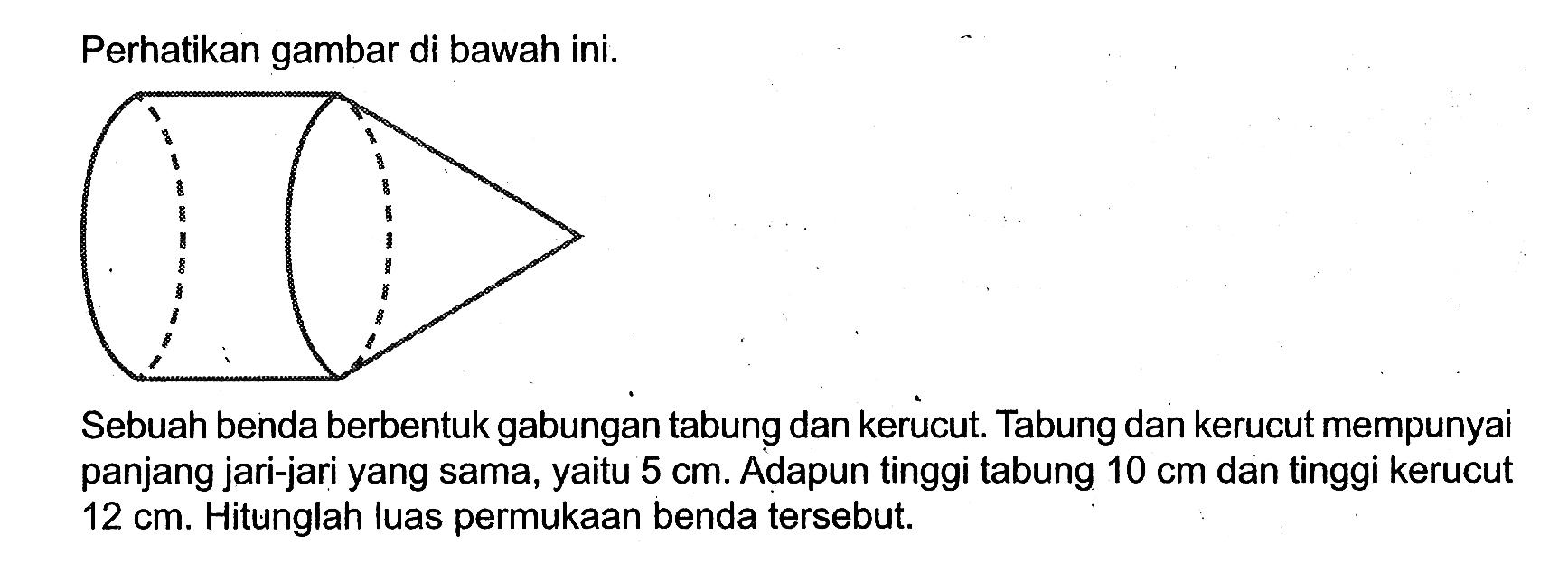 Perhatikan gambar di bawah ini. Sebuah benda berbentuk gabungan tabung dan kerucut. Tabung dan kerucut mempunyai panjang jari-jari yang sama, yaitu 5 cm. Adapun tinggi tabung 10 cm dan tinggi kerucut 12 cm. Hitunglah luas permukaan benda tersebut.