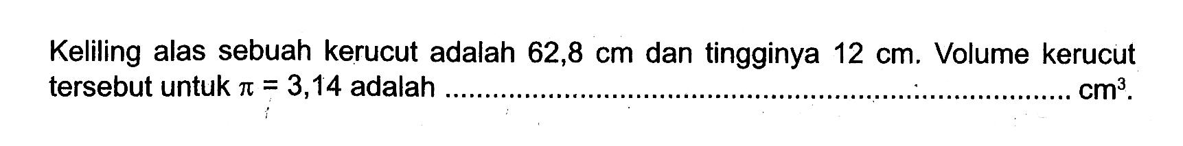 Keliling alas sebuah kerucut adalah  62,8 cm  dan tingginya  12 cm. Volume kerucut tersebut untuk  pi=3,14  adalah  cm^3.