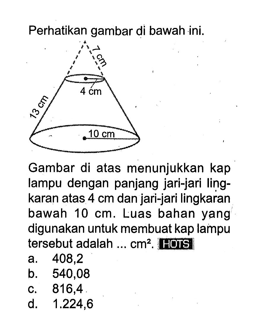 Perhatikan gambar di bawah ini.7 cm 4 cm13 cm 10 cm
Gambar di atas menunjukkan kap lampu dengan panjang jari-jari lingkaran atas  4 cm  dan jari-jari lingkaran bawah  10 cm . Luas bahan yang digunakan untuk membuat kap lampu tersebut adalah ...  cm^2 . HOTS
