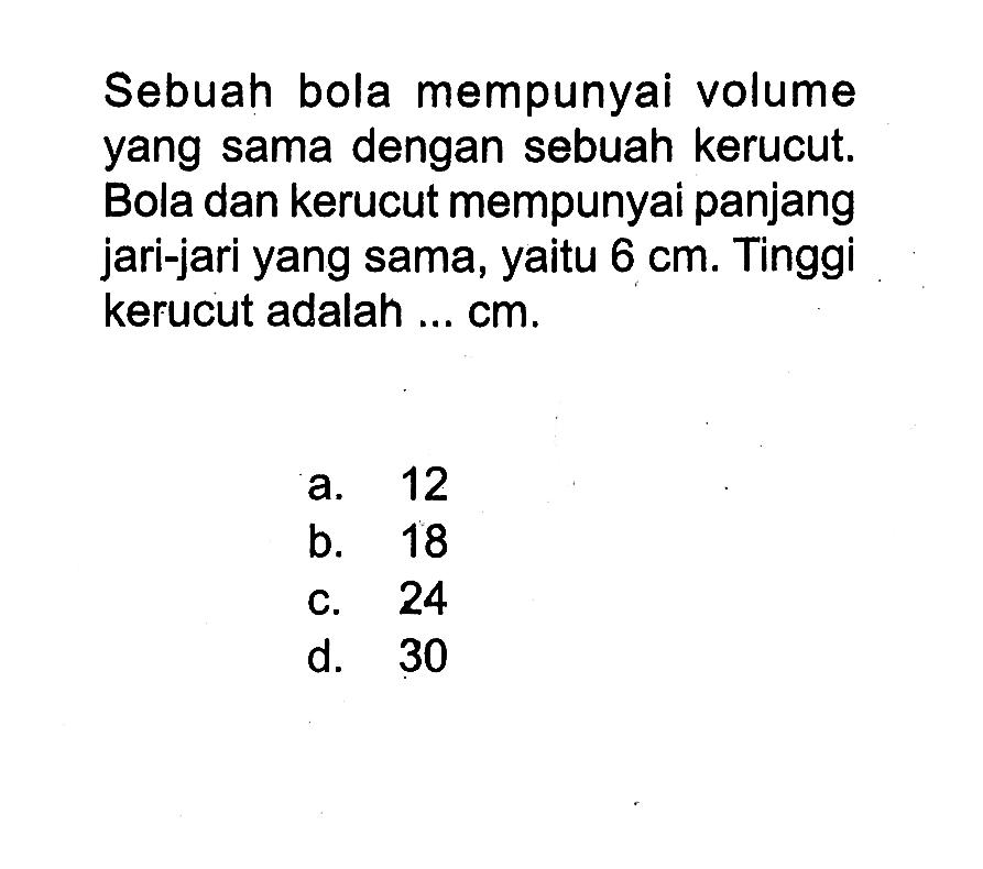 Sebuah bola mempunyai volume yang sama dengan sebuah kerucut. Bola dan kerucut mempunyai panjang jari-jari yang sama, yaitu 6 cm. Tinggi kerucut adalah ... cm .