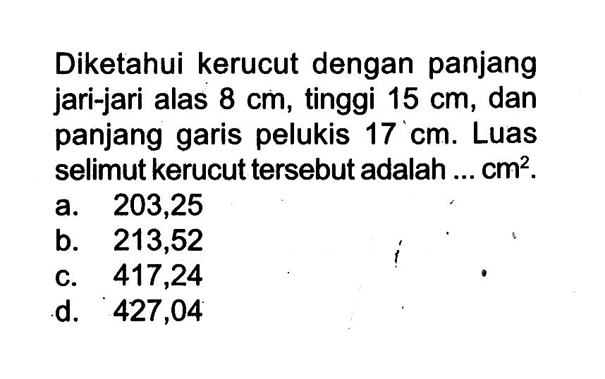 Diketahui kerucut dengan panjang jari-jari alas 8 cm, tinggi 15 cm , dan panjang garis pelukis 17 cm. Luas selimut kerucut tersebut adalah ... cm^2 .
