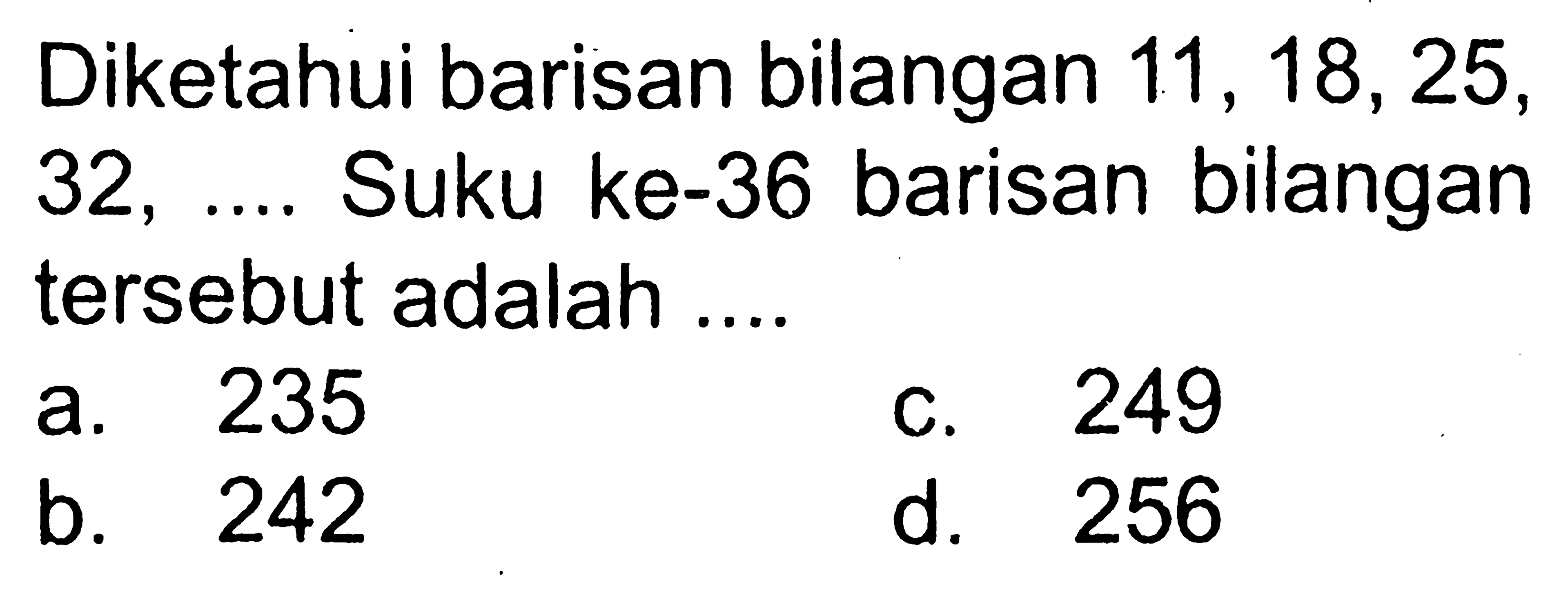 Diketahui barisan bilangan 11, 18, 25, 23, .... Suku ke-36 barisan bilangan tersebut adalah.... a. 235 b. 242 c. 249 d. 256