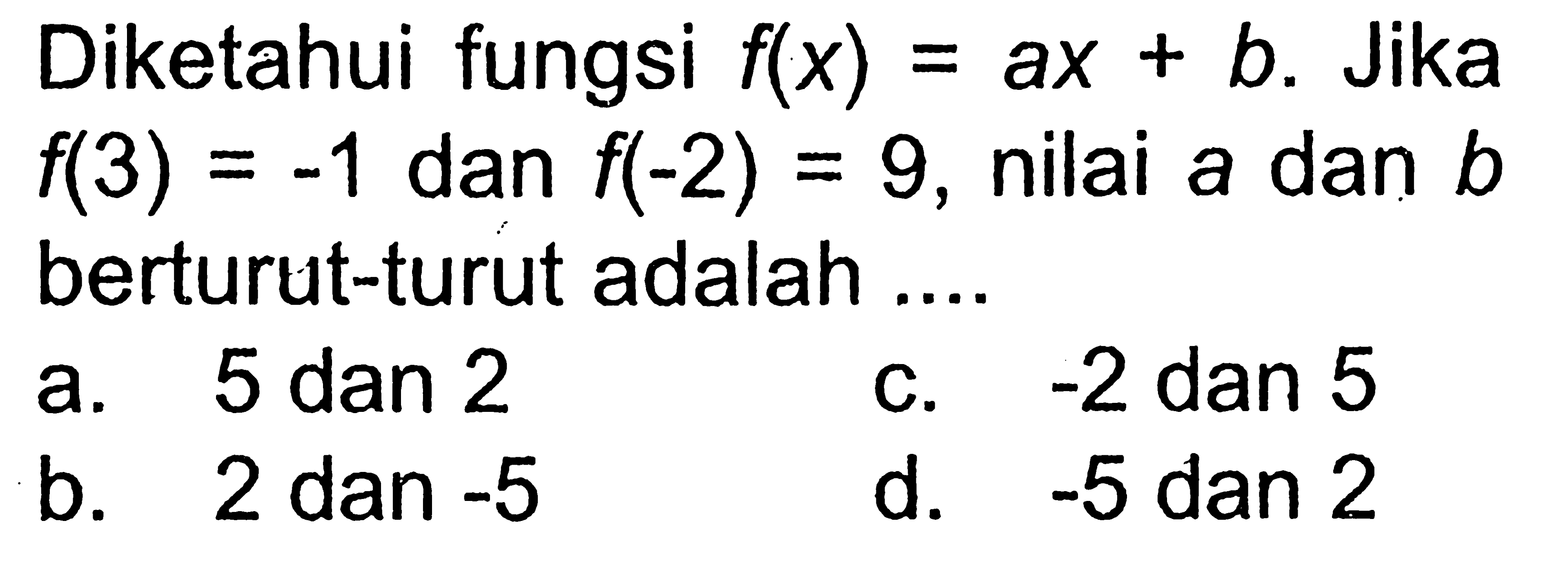 Diketahui fungsi f(x) = ax + b. Jika f(3) = -1 dan f(-2) = 9, nilai a dan b berturut-turut adalah.... a. 5 dan 2 c. -2 dan 5 b. 2 dan-5 d. -5 dan 2