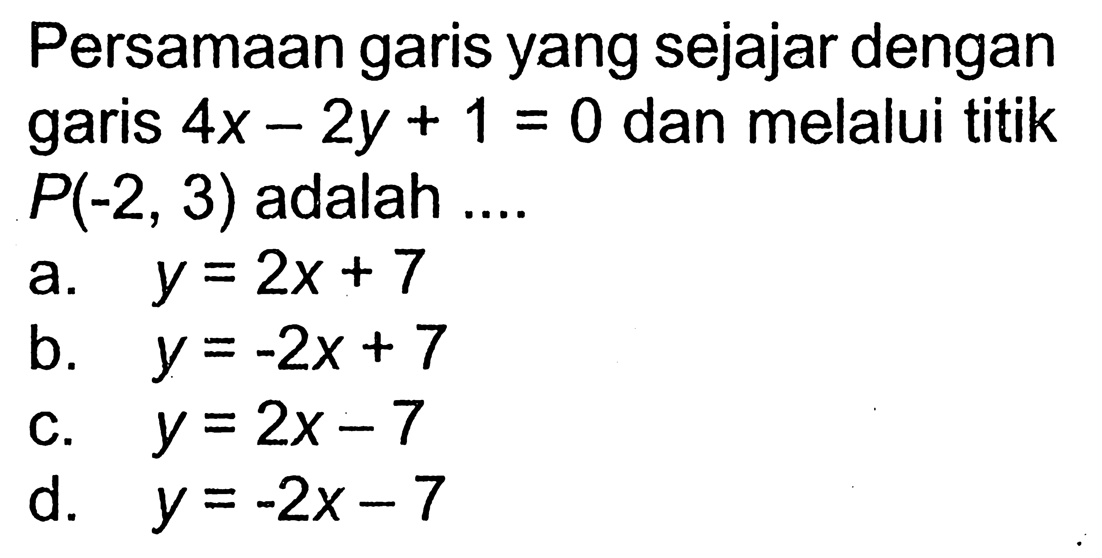 Persamaan garis yang sejajar dengan garis 4x - 2y + 1 = 0 dan melalui titik P(-2, 3) adalah ... a. y = 2x+ 7 b. y = -2x + 7 b. c. y = 2x- 7 d. y = -2x -7