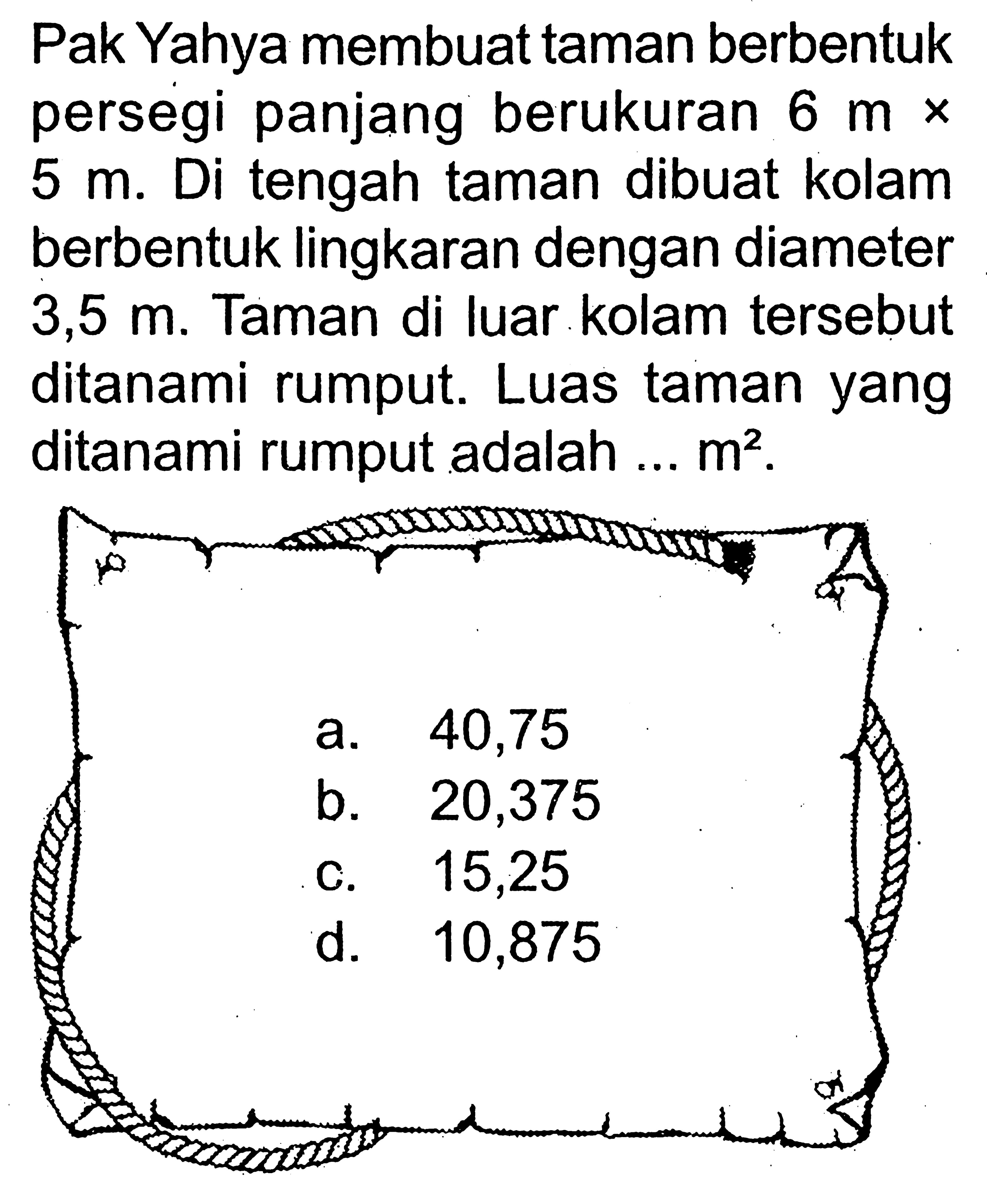 Pak Yahya membuat taman berbentuk persegi panjang berukuran 6 m x 5 m. Di tengah taman dibuat kolam berbentuk lingkaran dengan diameter 3,5 m. Taman di luar kolam tersebut ditanami rumput. Luas taman yang ditanami rumput adalah ... m^2.