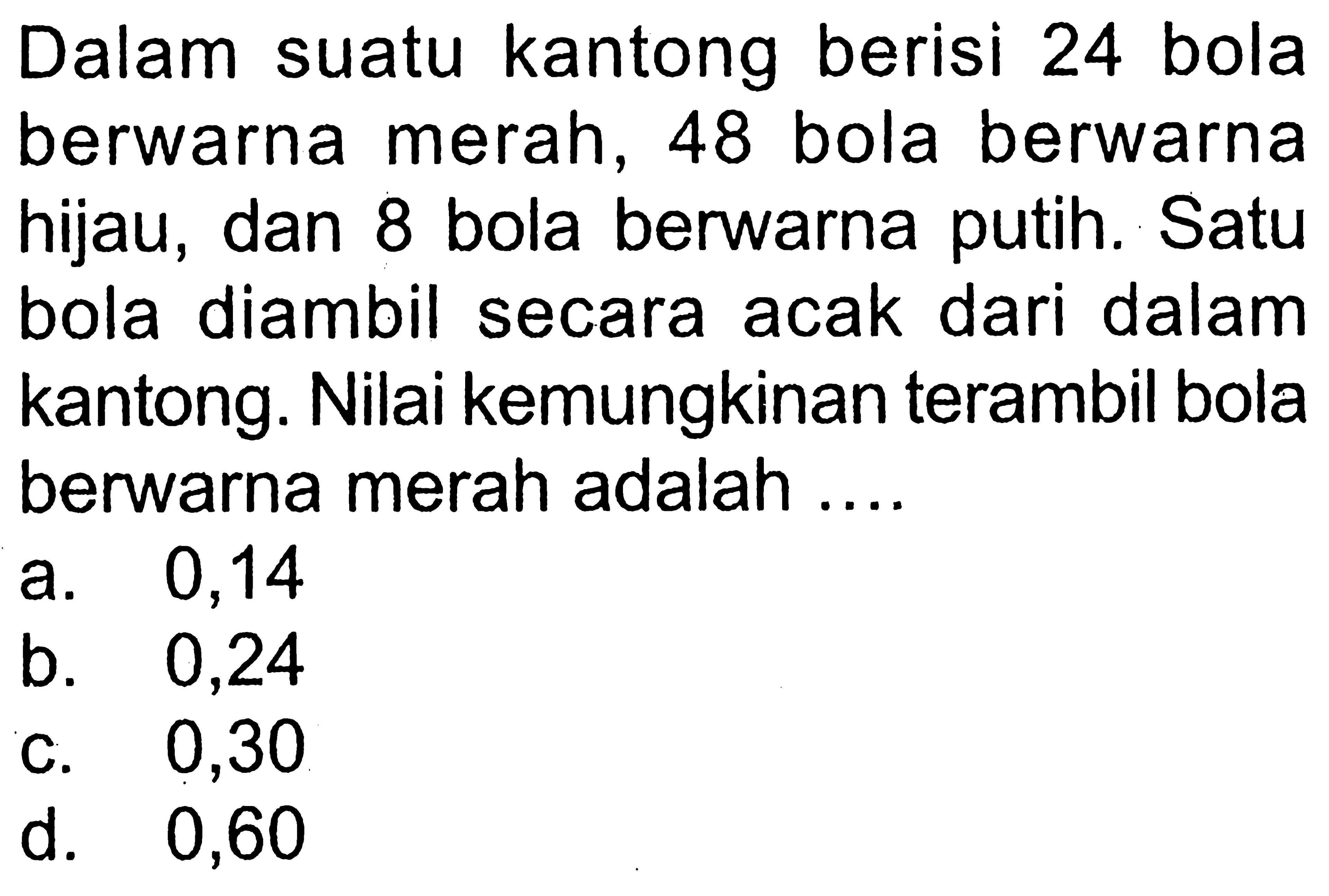 Dalam suatu kantong berisi 24 bola berwarna merah, 48 bola berwarna hijau, dan 8 bola berwarna putih. Satu bola diambil secara acak dari dalam kantong. Nilai kemungkinan terambil bola berwarna merah adalah ....