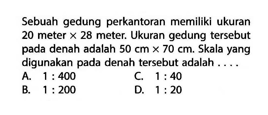 Sebuah gedung perkantoran memiliki ukuran 20 meter  x 28  meter. Ukuran gedung tersebut pada denah adalah  50 cm x 70 cm . Skala yang digunakan pada denah tersebut adalah ....