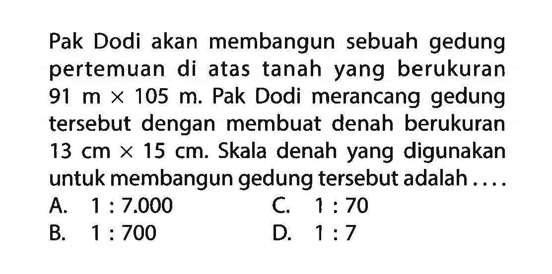 Pak Dodi akan membangun sebuah gedung pertemuan di atas tanah yang berukuran  91 m x 105 m . Pak Dodi merancang gedung tersebut dengan membuat denah berukuran  13 cm x 15 cm . Skala denah yang digunakan untuk membangun gedung tersebut adalah....